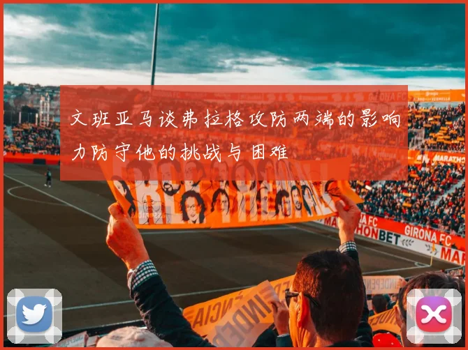 文班亚马谈弗拉格攻防两端的影响力防守他的挑战与困难