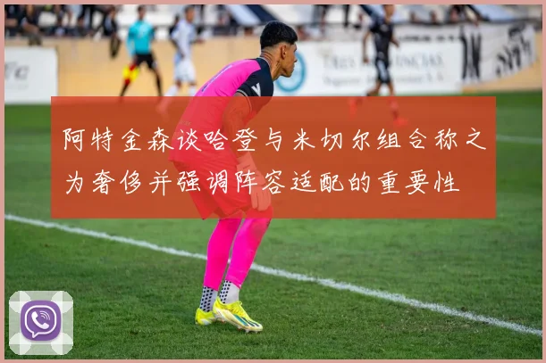 阿特金森谈哈登与米切尔组合称之为奢侈并强调阵容适配的重要性