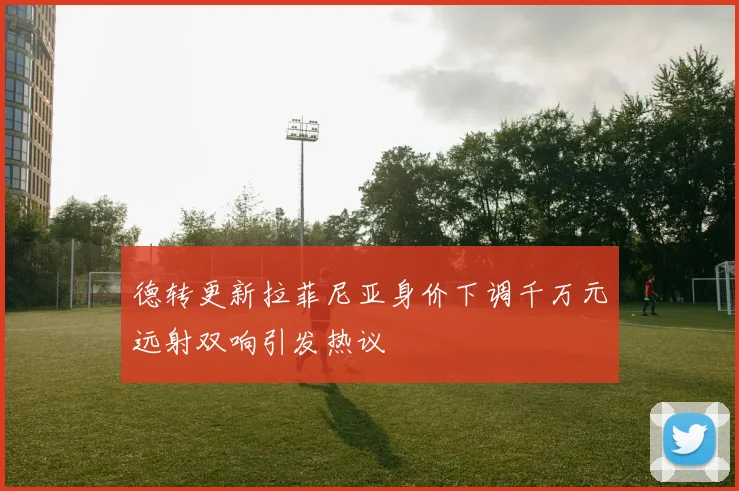 德转更新拉菲尼亚身价下调千万元远射双响引发热议